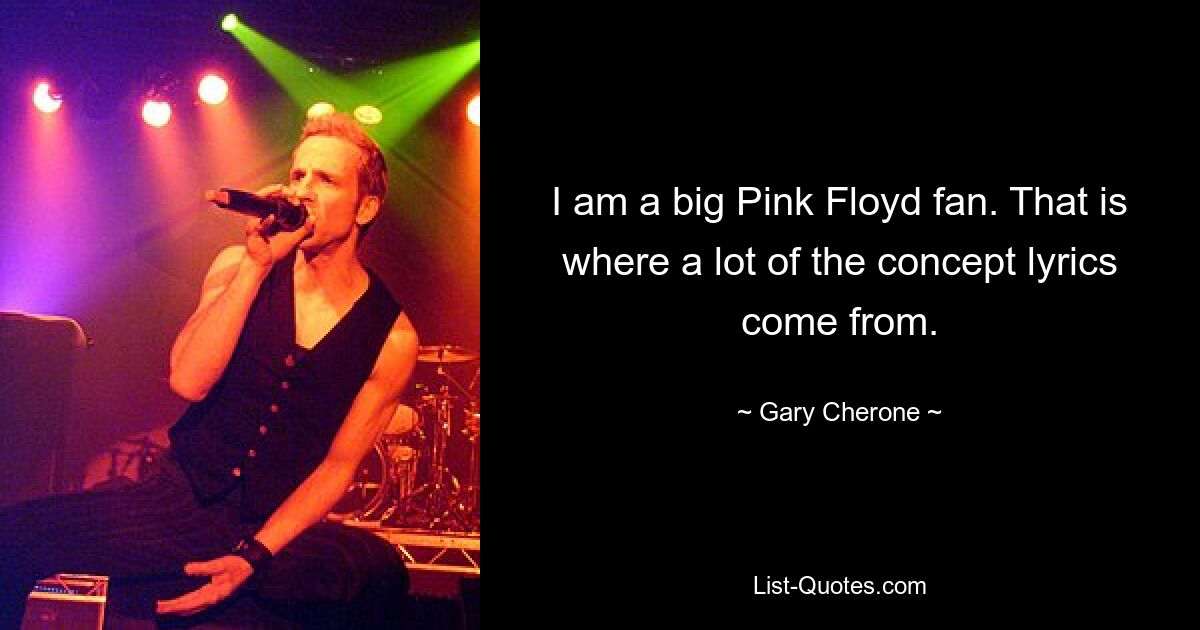 I am a big Pink Floyd fan. That is where a lot of the concept lyrics come from. — © Gary Cherone