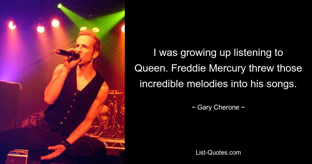 I was growing up listening to Queen. Freddie Mercury threw those incredible melodies into his songs. — © Gary Cherone