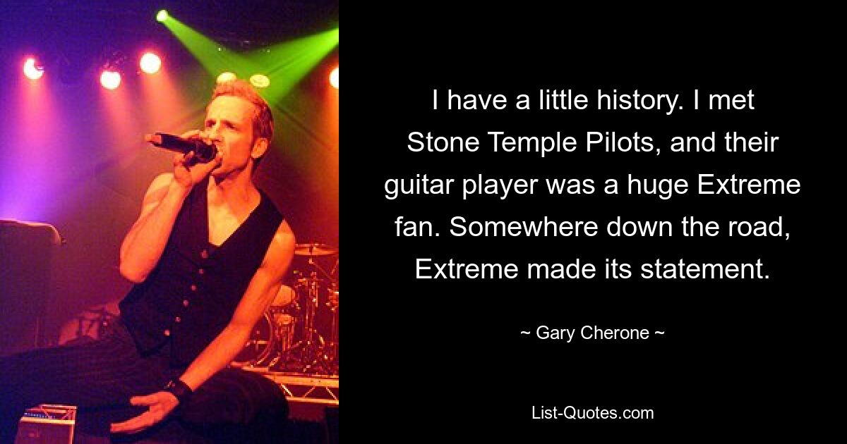 I have a little history. I met Stone Temple Pilots, and their guitar player was a huge Extreme fan. Somewhere down the road, Extreme made its statement. — © Gary Cherone