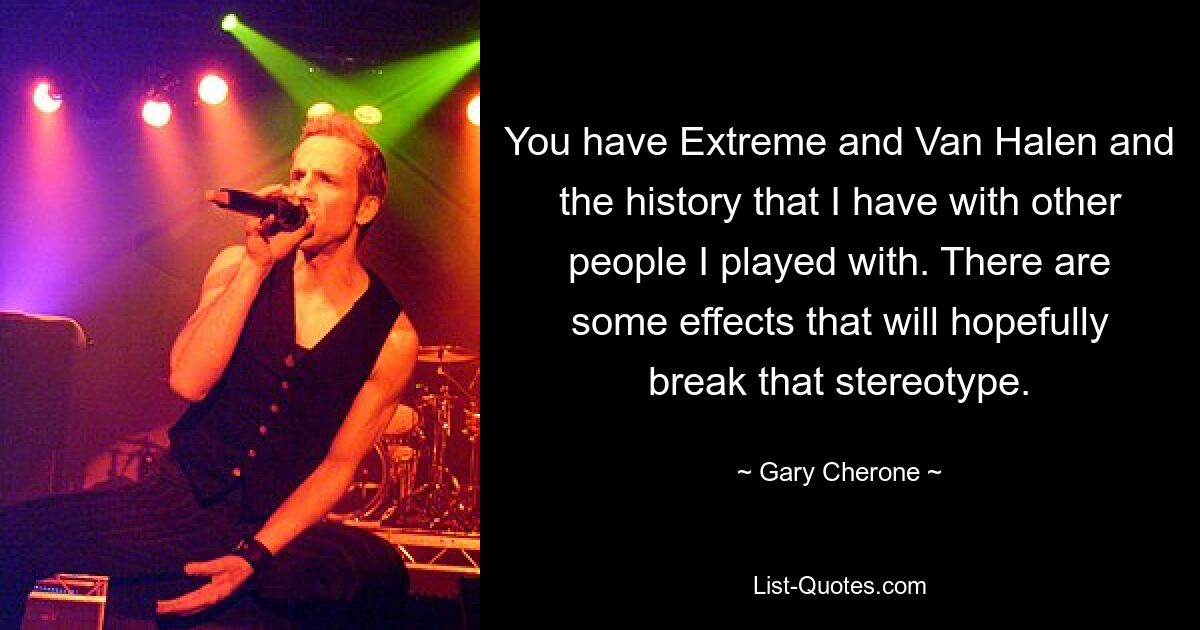 You have Extreme and Van Halen and the history that I have with other people I played with. There are some effects that will hopefully break that stereotype. — © Gary Cherone