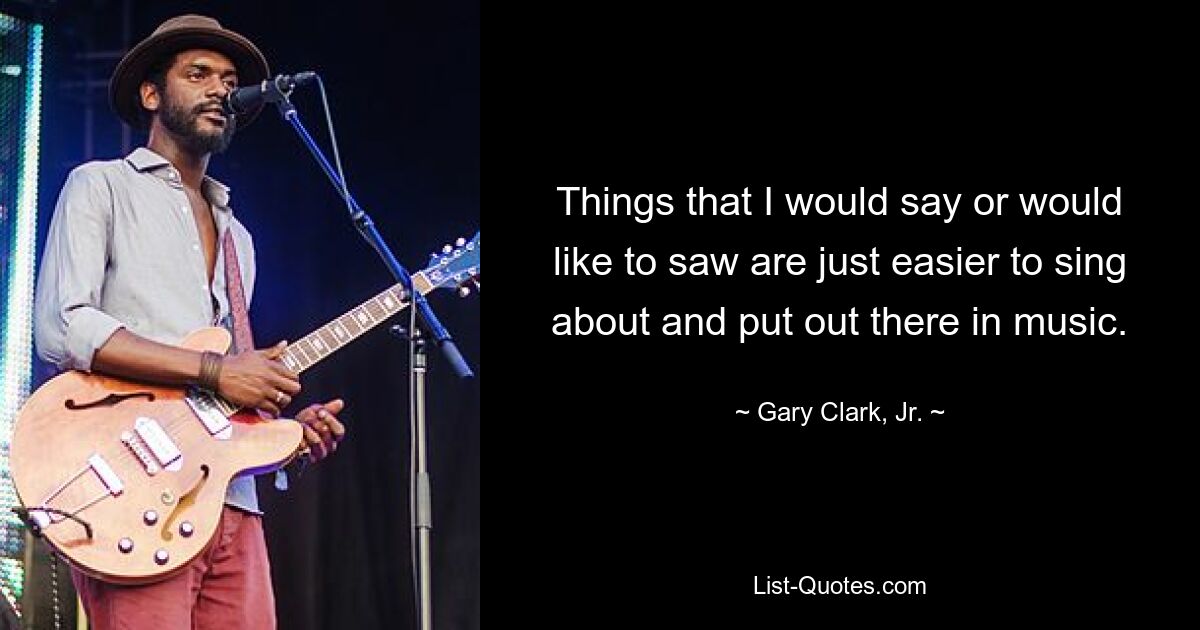 Things that I would say or would like to saw are just easier to sing about and put out there in music. — © Gary Clark, Jr.