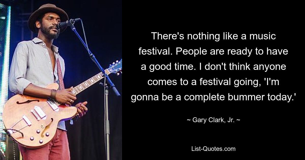 There's nothing like a music festival. People are ready to have a good time. I don't think anyone comes to a festival going, 'I'm gonna be a complete bummer today.' — © Gary Clark, Jr.