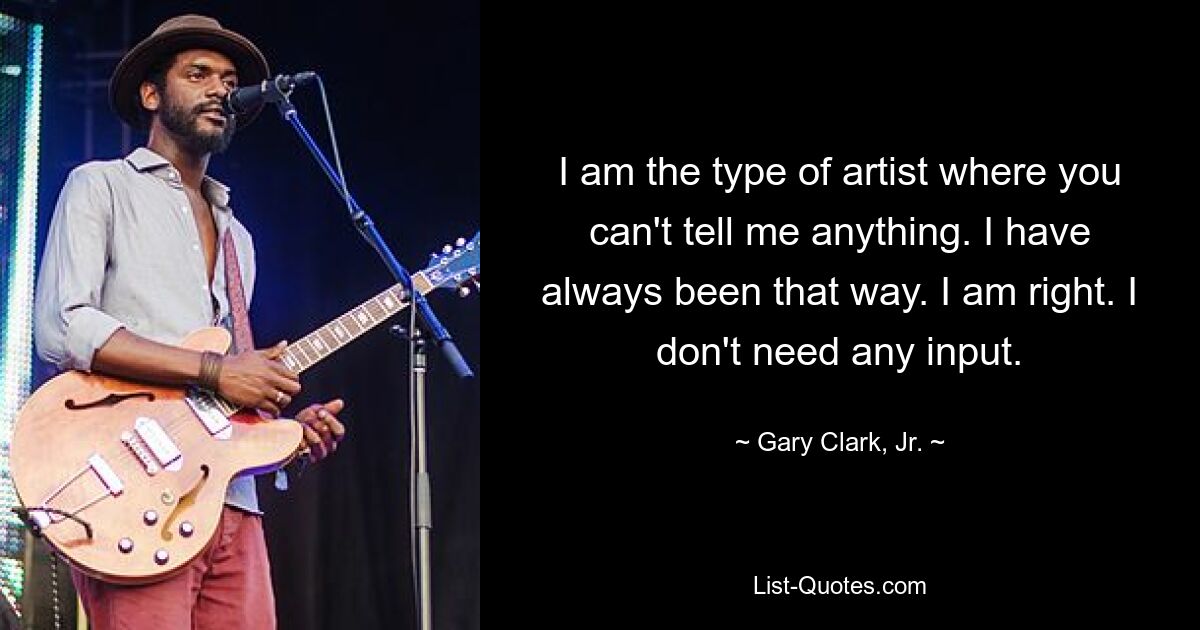 I am the type of artist where you can't tell me anything. I have always been that way. I am right. I don't need any input. — © Gary Clark, Jr.