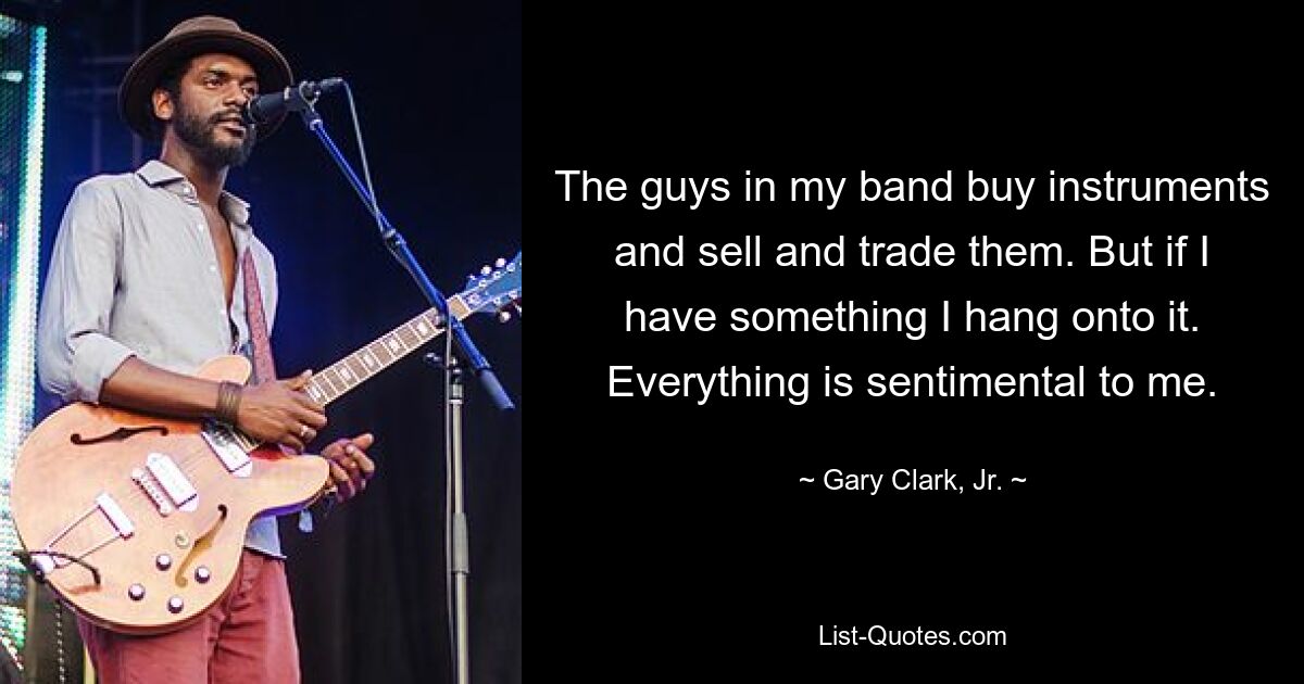 The guys in my band buy instruments and sell and trade them. But if I have something I hang onto it. Everything is sentimental to me. — © Gary Clark, Jr.