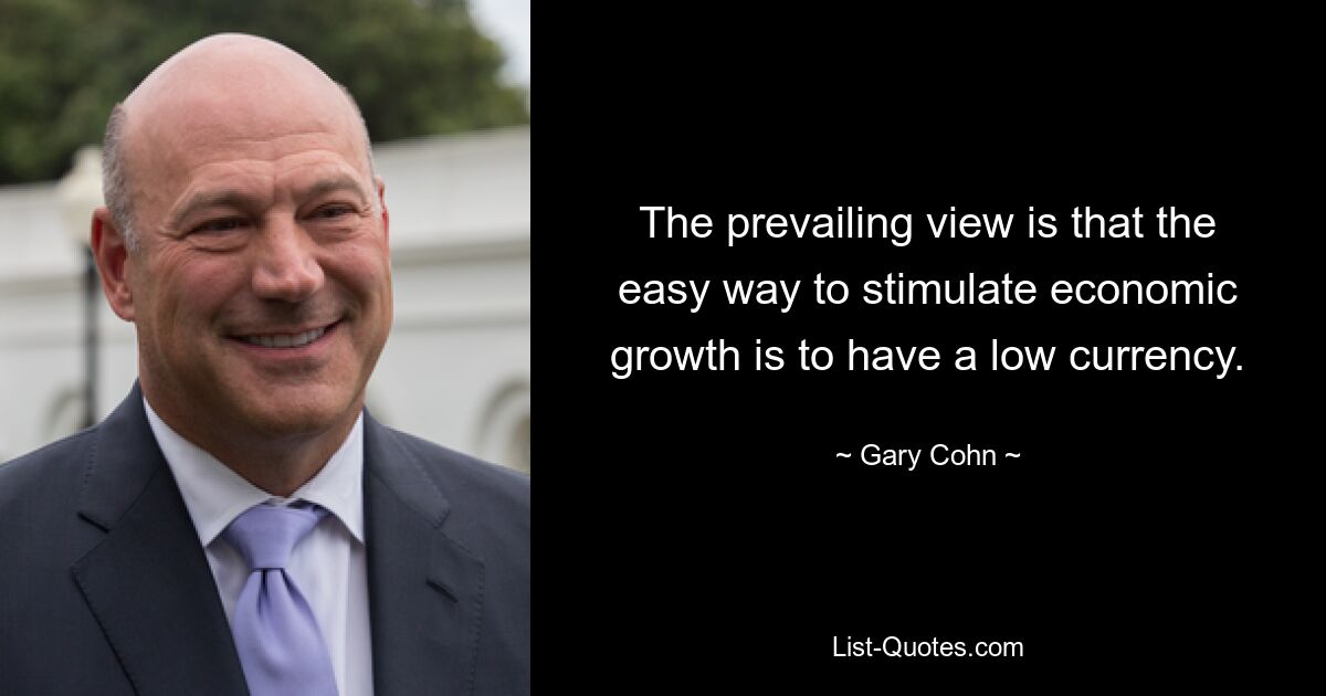 The prevailing view is that the easy way to stimulate economic growth is to have a low currency. — © Gary Cohn