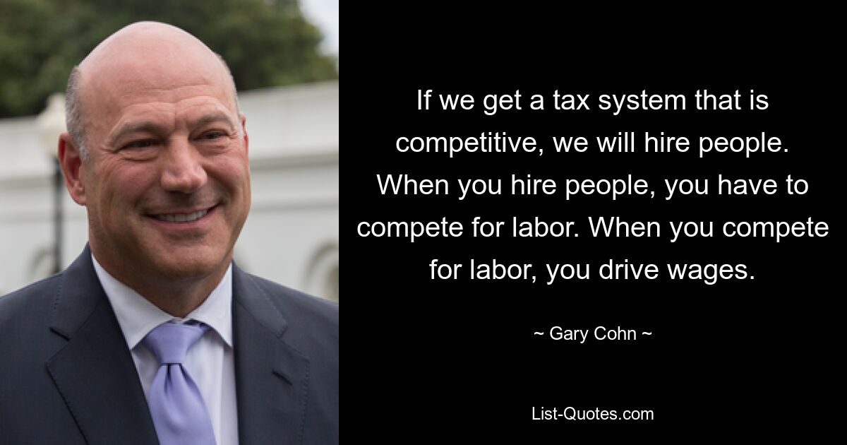 If we get a tax system that is competitive, we will hire people. When you hire people, you have to compete for labor. When you compete for labor, you drive wages. — © Gary Cohn