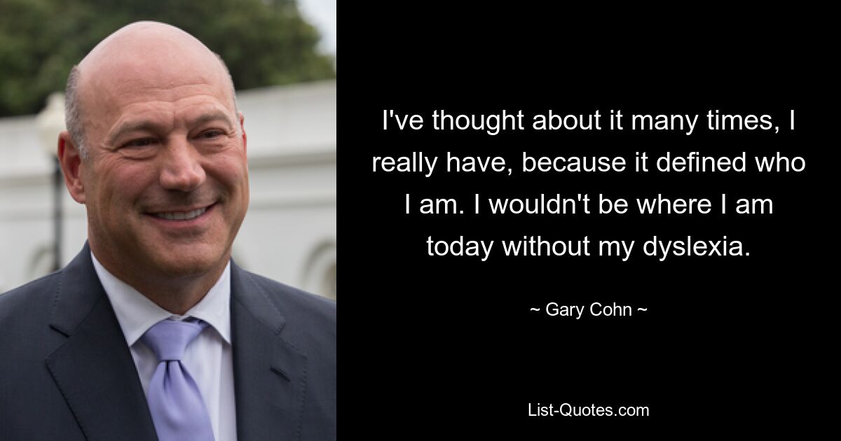 I've thought about it many times, I really have, because it defined who I am. I wouldn't be where I am today without my dyslexia. — © Gary Cohn