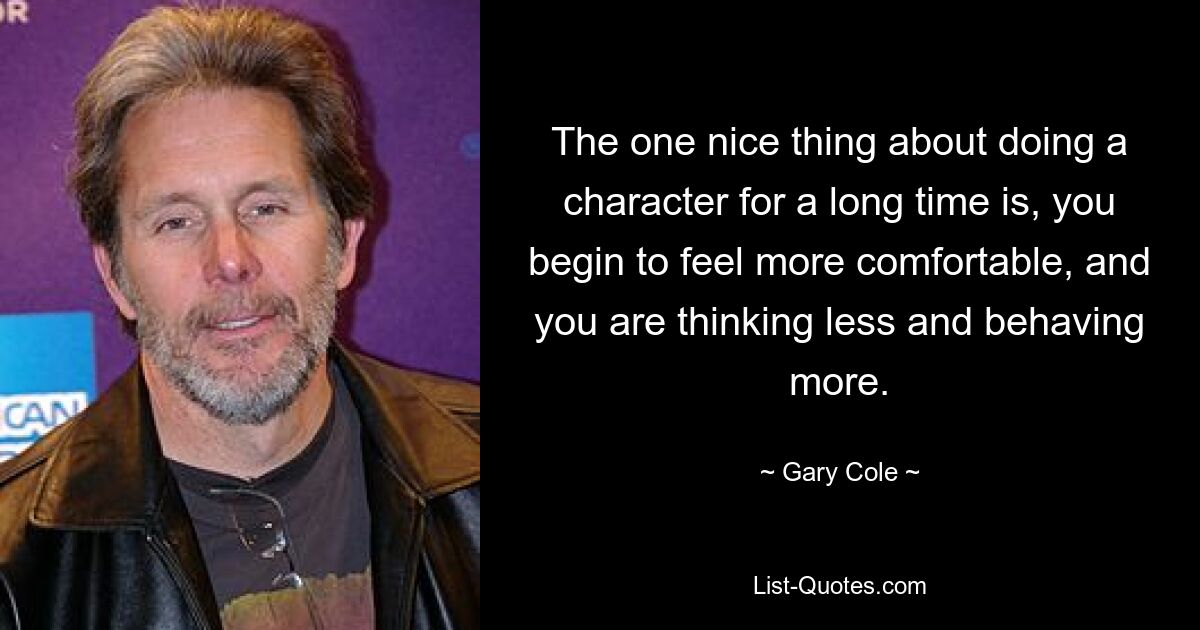 The one nice thing about doing a character for a long time is, you begin to feel more comfortable, and you are thinking less and behaving more. — © Gary Cole