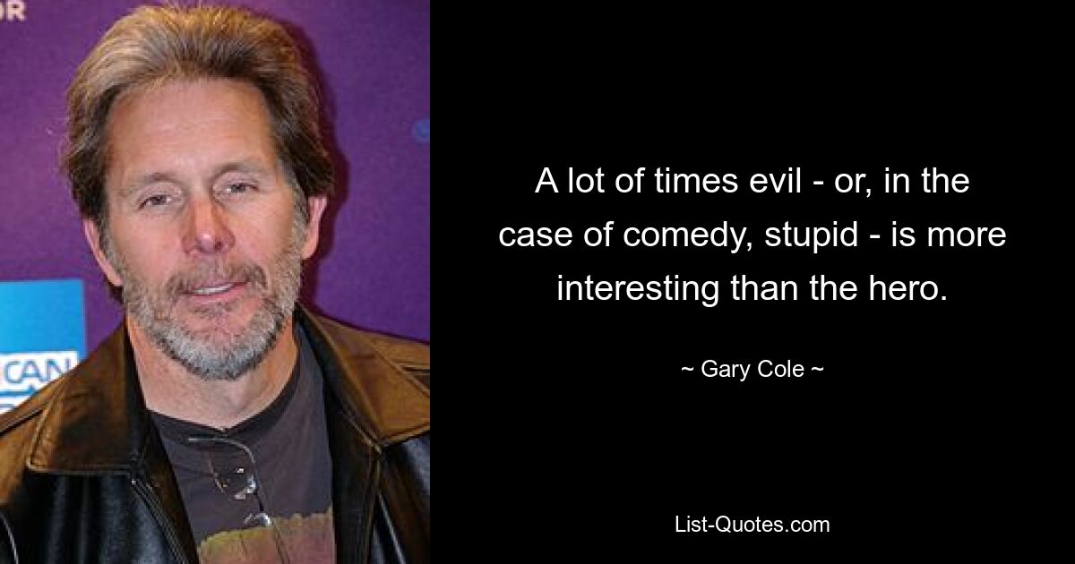 A lot of times evil - or, in the case of comedy, stupid - is more interesting than the hero. — © Gary Cole