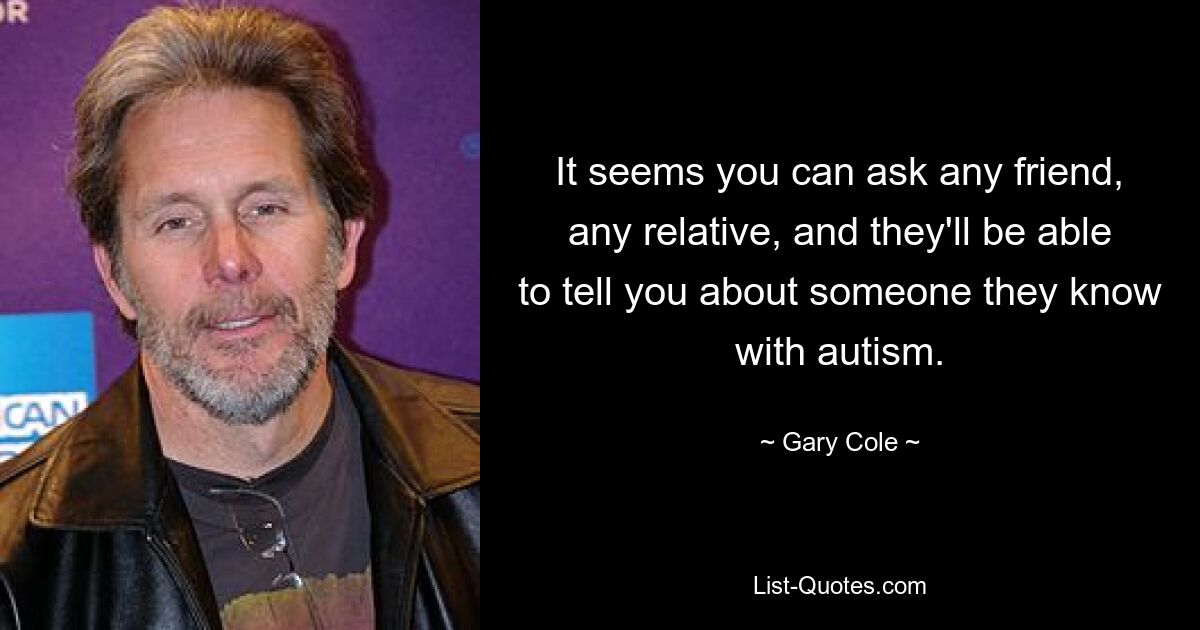 It seems you can ask any friend, any relative, and they'll be able to tell you about someone they know with autism. — © Gary Cole