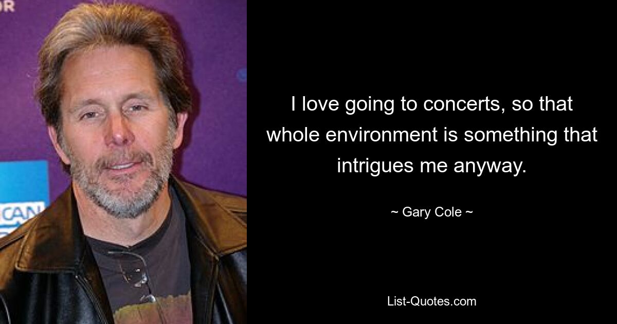 I love going to concerts, so that whole environment is something that intrigues me anyway. — © Gary Cole