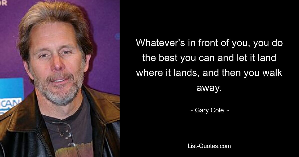 Whatever's in front of you, you do the best you can and let it land where it lands, and then you walk away. — © Gary Cole