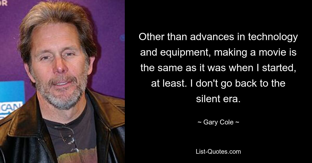 Other than advances in technology and equipment, making a movie is the same as it was when I started, at least. I don't go back to the silent era. — © Gary Cole