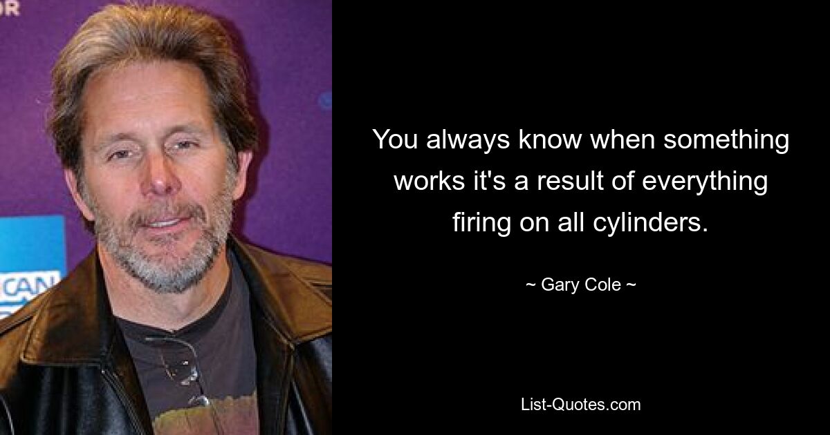 You always know when something works it's a result of everything firing on all cylinders. — © Gary Cole