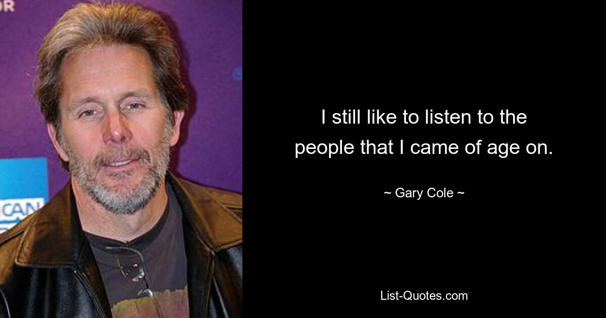 I still like to listen to the people that I came of age on. — © Gary Cole