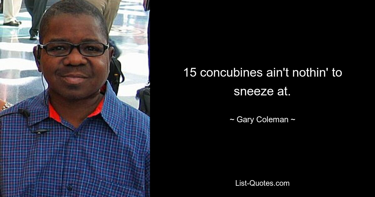 15 concubines ain't nothin' to sneeze at. — © Gary Coleman