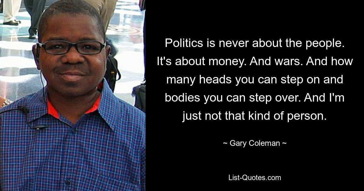 Politics is never about the people. It's about money. And wars. And how many heads you can step on and bodies you can step over. And I'm just not that kind of person. — © Gary Coleman