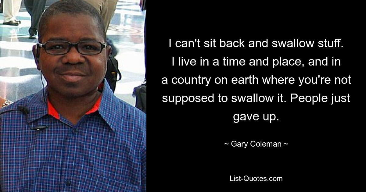 I can't sit back and swallow stuff. I live in a time and place, and in a country on earth where you're not supposed to swallow it. People just gave up. — © Gary Coleman