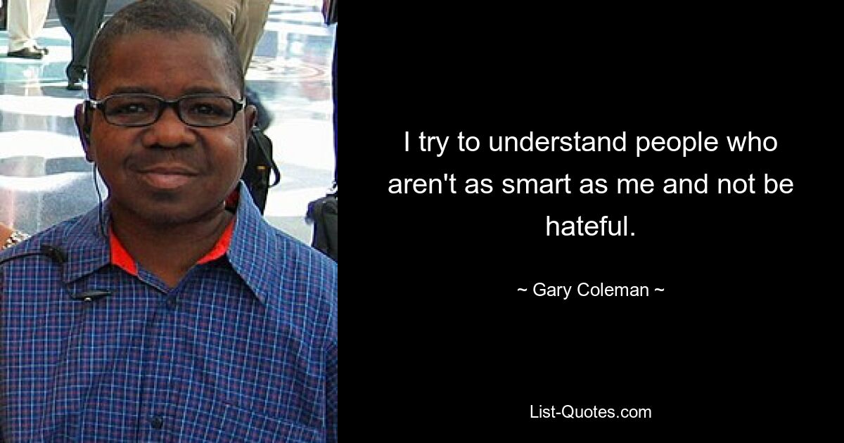 I try to understand people who aren't as smart as me and not be hateful. — © Gary Coleman