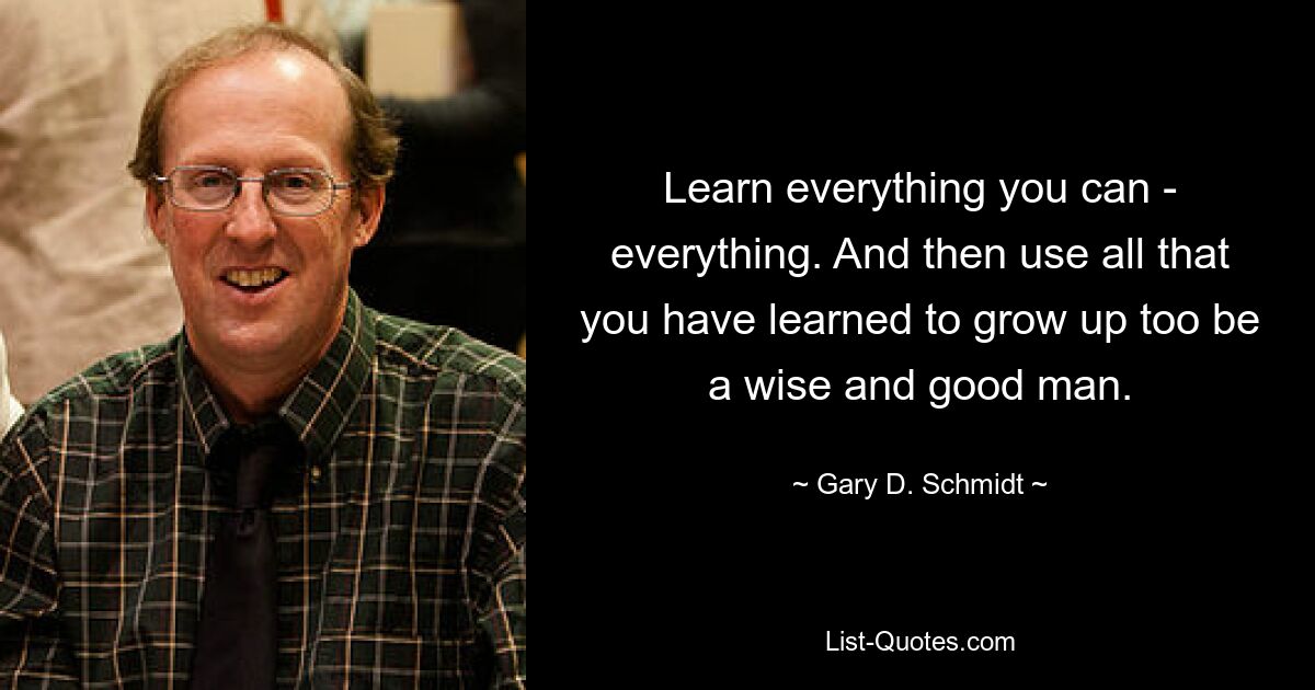 Learn everything you can - everything. And then use all that you have learned to grow up too be a wise and good man. — © Gary D. Schmidt