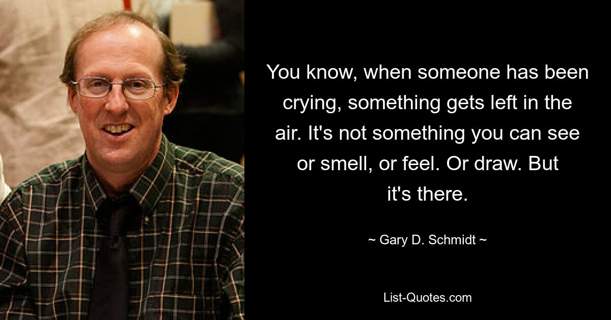 You know, when someone has been crying, something gets left in the air. It's not something you can see or smell, or feel. Or draw. But it's there. — © Gary D. Schmidt