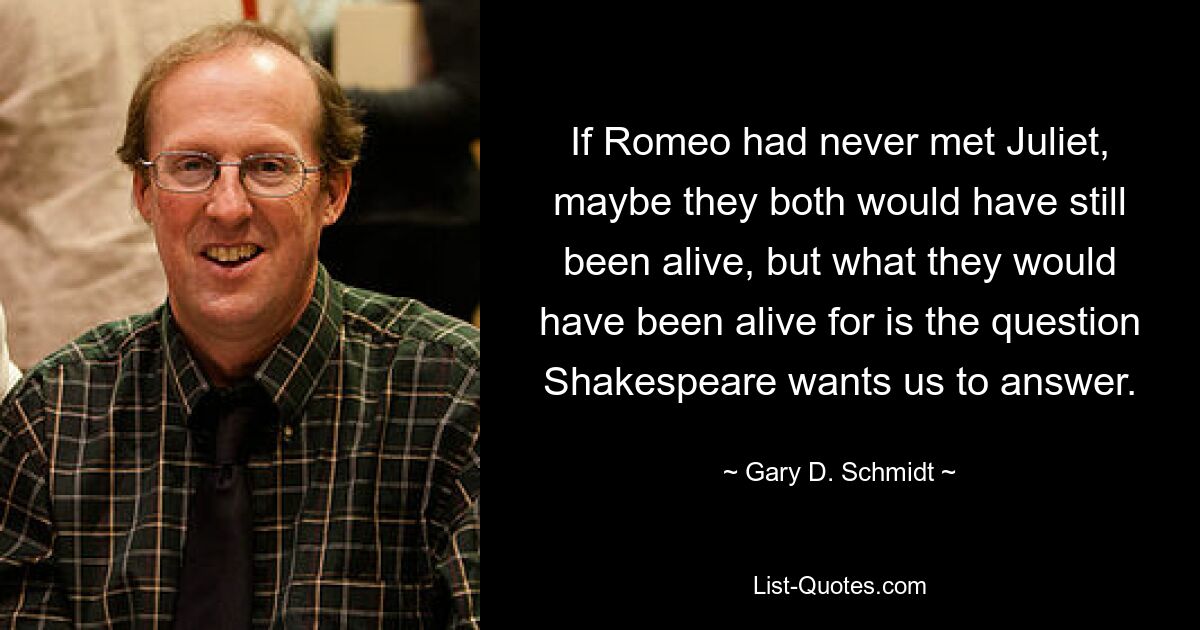 If Romeo had never met Juliet, maybe they both would have still been alive, but what they would have been alive for is the question Shakespeare wants us to answer. — © Gary D. Schmidt