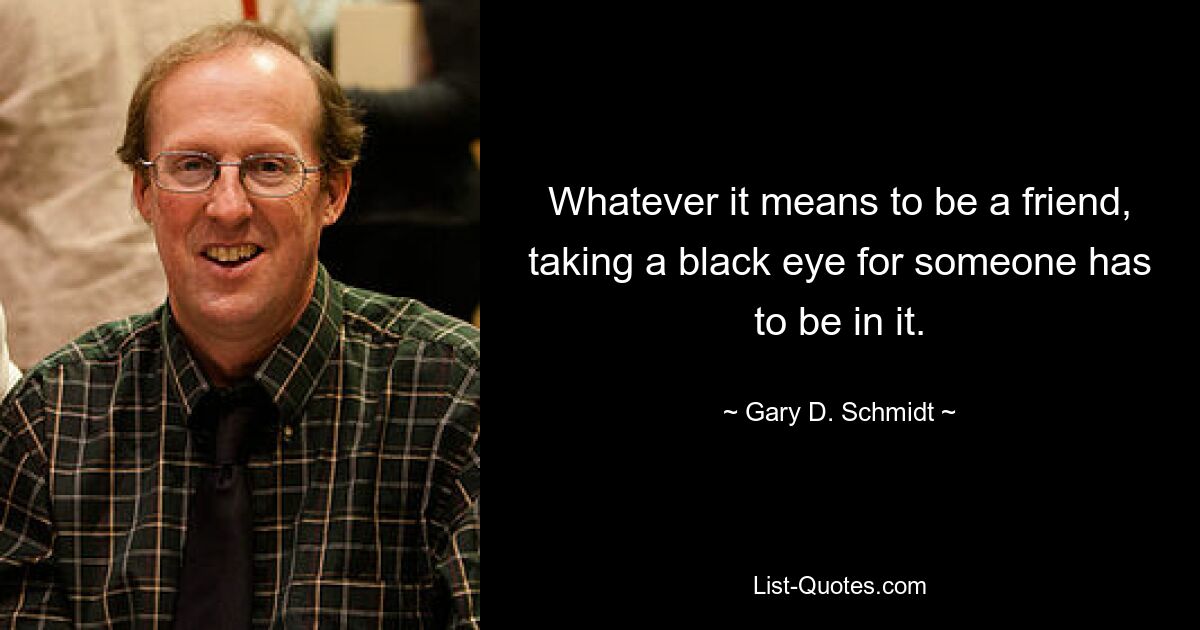 Whatever it means to be a friend, taking a black eye for someone has to be in it. — © Gary D. Schmidt