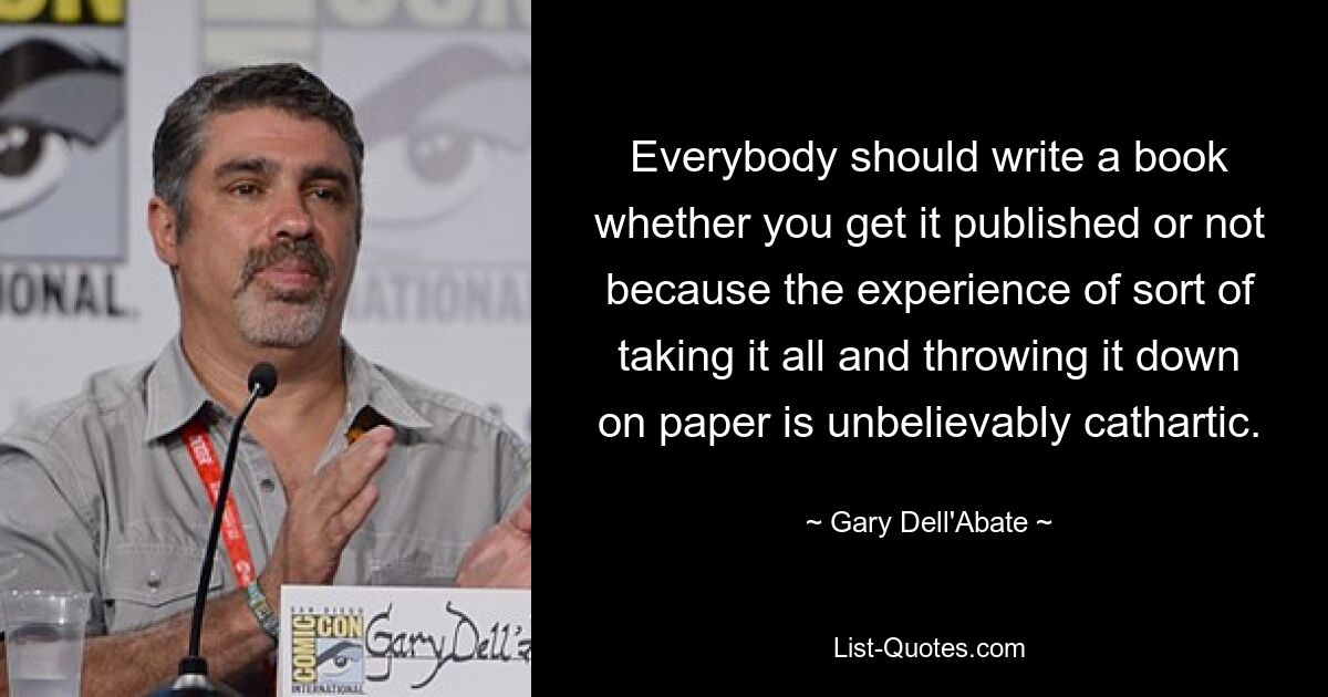 Everybody should write a book whether you get it published or not because the experience of sort of taking it all and throwing it down on paper is unbelievably cathartic. — © Gary Dell'Abate