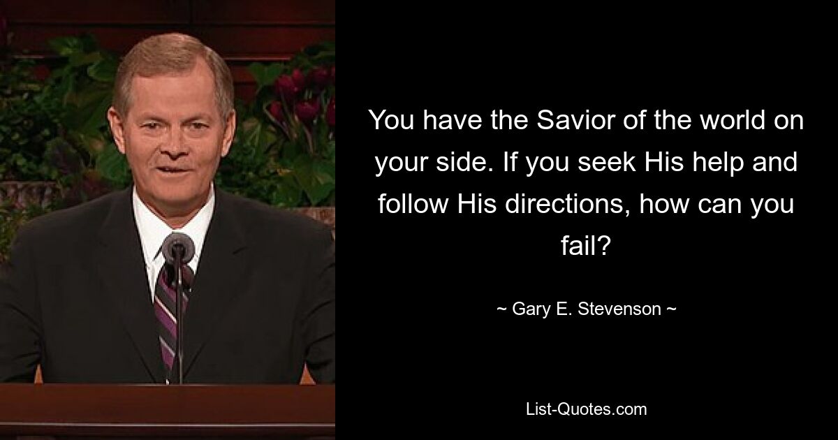 You have the Savior of the world on your side. If you seek His help and follow His directions, how can you fail? — © Gary E. Stevenson