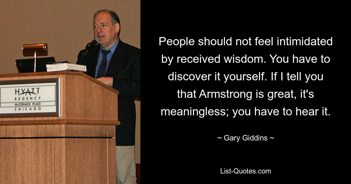 People should not feel intimidated by received wisdom. You have to discover it yourself. If I tell you that Armstrong is great, it's meaningless; you have to hear it. — © Gary Giddins