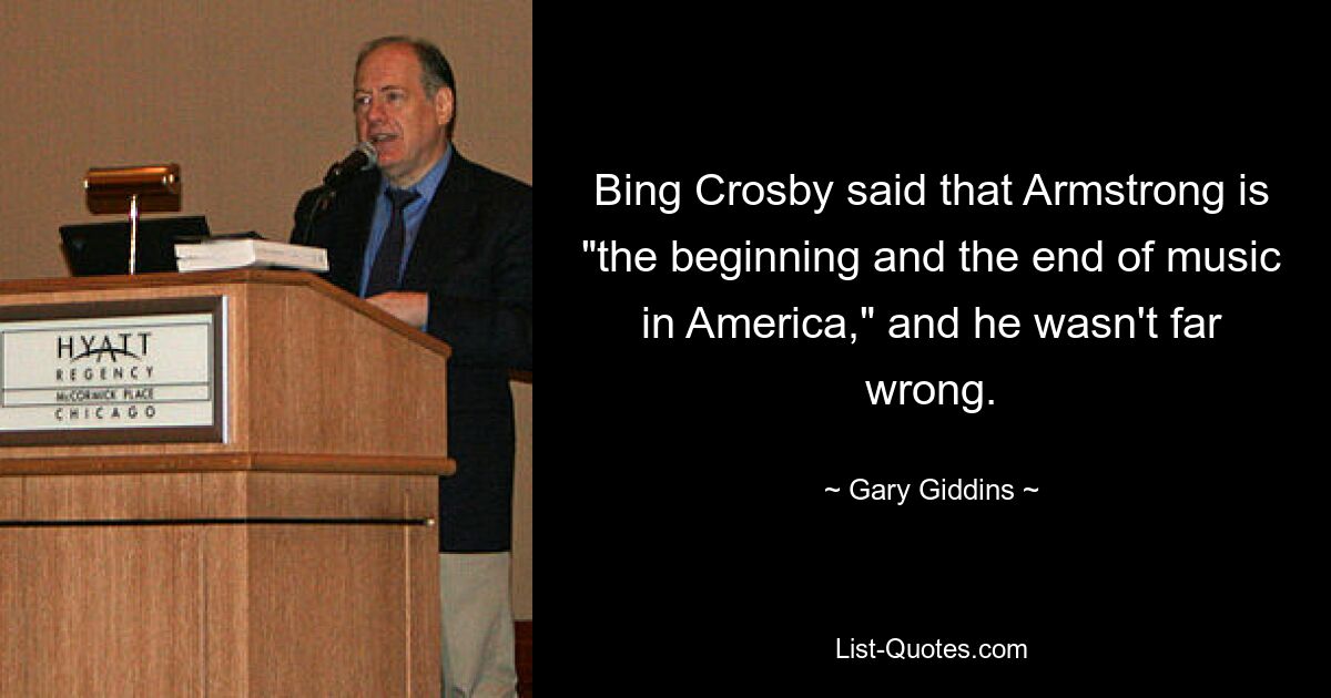 Bing Crosby said that Armstrong is "the beginning and the end of music in America," and he wasn't far wrong. — © Gary Giddins