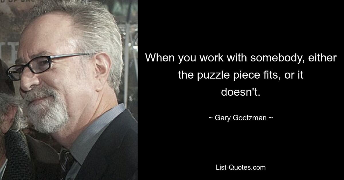 When you work with somebody, either the puzzle piece fits, or it doesn't. — © Gary Goetzman