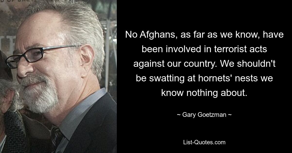 No Afghans, as far as we know, have been involved in terrorist acts against our country. We shouldn't be swatting at hornets' nests we know nothing about. — © Gary Goetzman