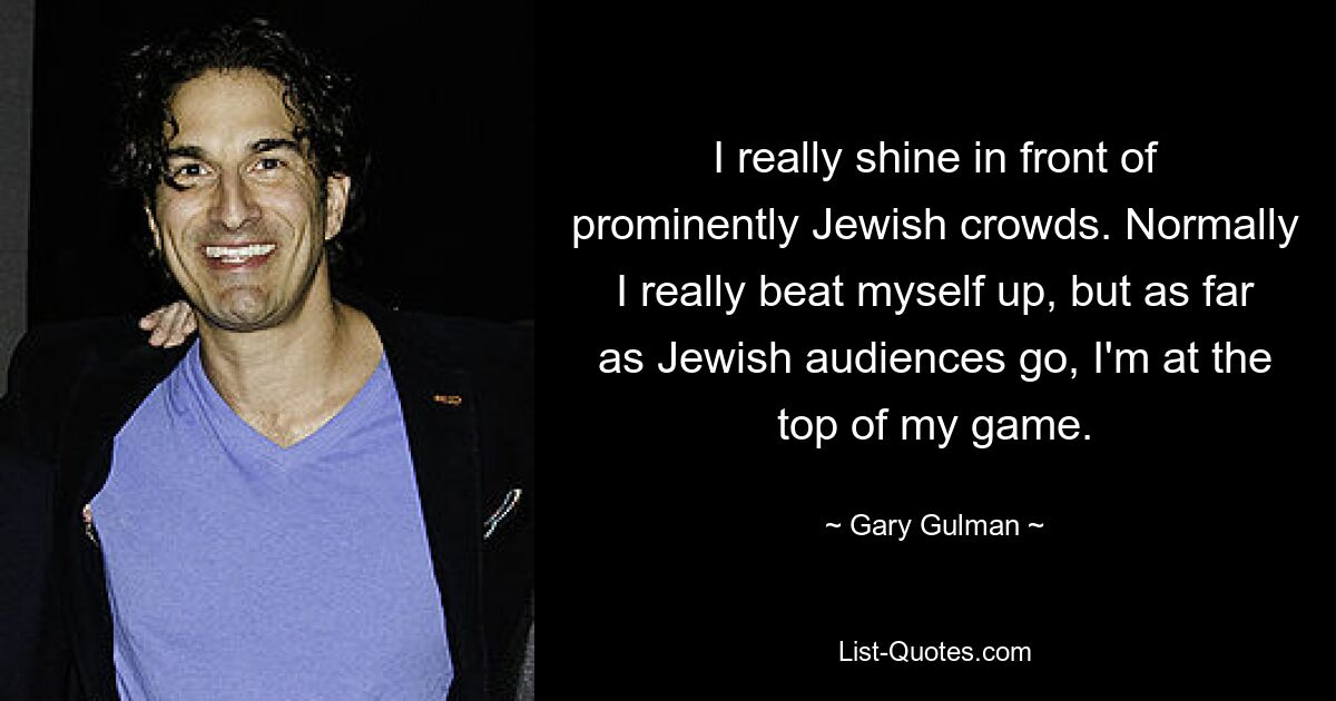 I really shine in front of prominently Jewish crowds. Normally I really beat myself up, but as far as Jewish audiences go, I'm at the top of my game. — © Gary Gulman