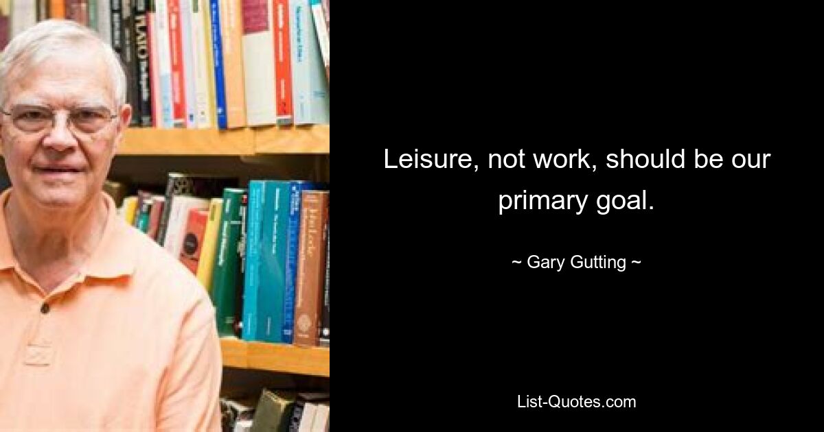 Leisure, not work, should be our primary goal. — © Gary Gutting