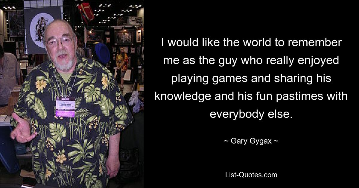 I would like the world to remember me as the guy who really enjoyed playing games and sharing his knowledge and his fun pastimes with everybody else. — © Gary Gygax