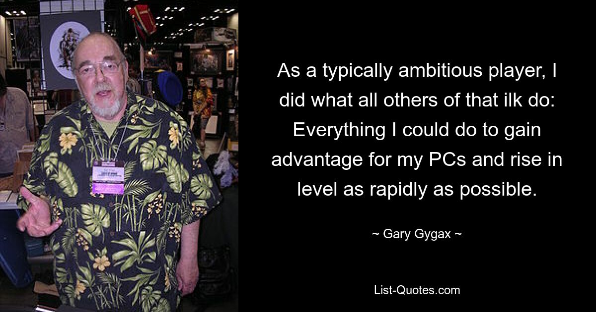 As a typically ambitious player, I did what all others of that ilk do: Everything I could do to gain advantage for my PCs and rise in level as rapidly as possible. — © Gary Gygax