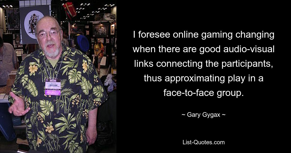 I foresee online gaming changing when there are good audio-visual links connecting the participants, thus approximating play in a face-to-face group. — © Gary Gygax