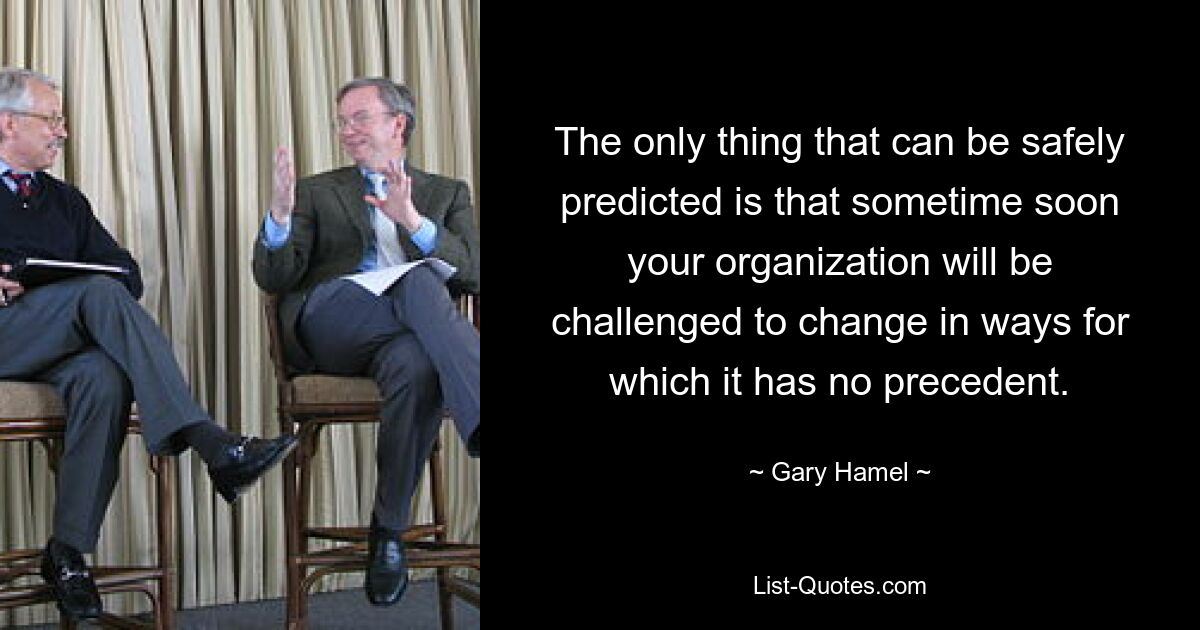 The only thing that can be safely predicted is that sometime soon your organization will be challenged to change in ways for which it has no precedent. — © Gary Hamel