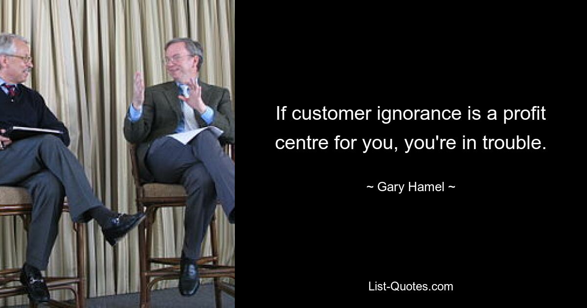 If customer ignorance is a profit centre for you, you're in trouble. — © Gary Hamel