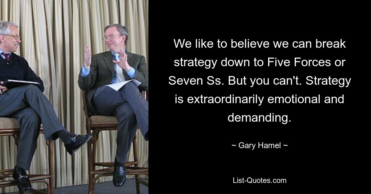 We like to believe we can break strategy down to Five Forces or Seven Ss. But you can't. Strategy is extraordinarily emotional and demanding. — © Gary Hamel