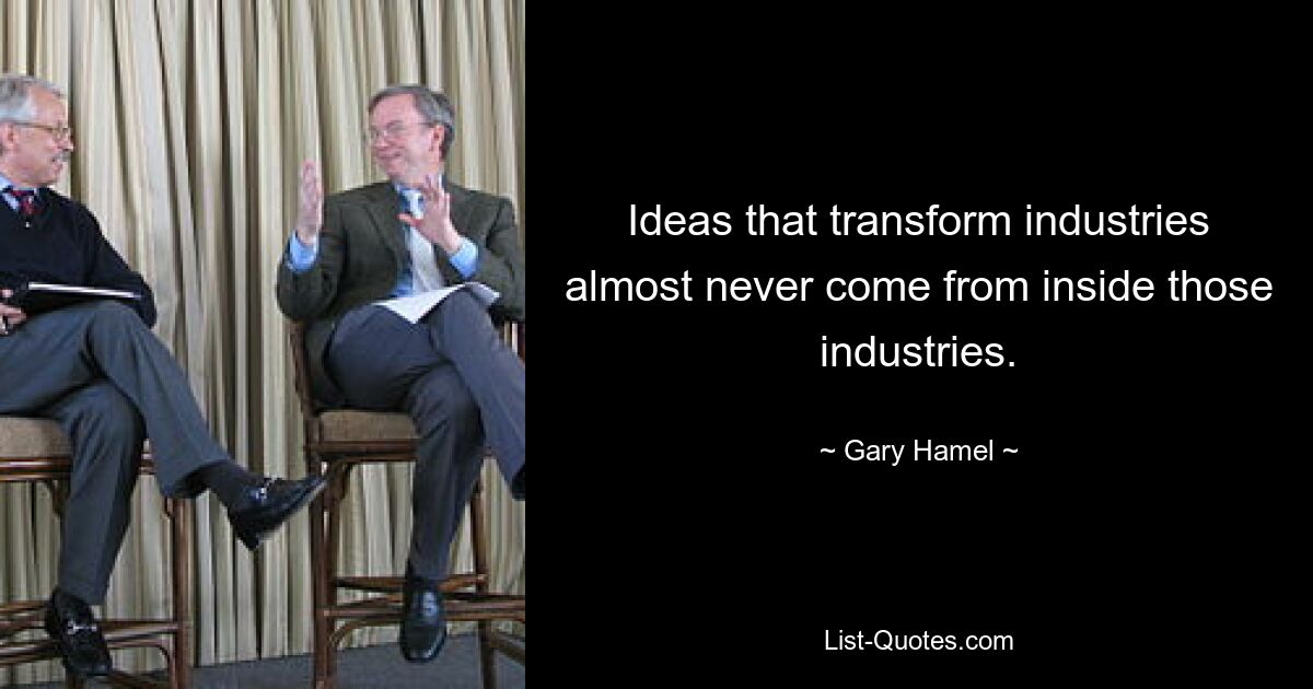 Ideas that transform industries almost never come from inside those industries. — © Gary Hamel