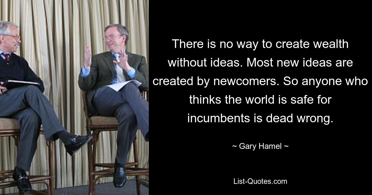 There is no way to create wealth without ideas. Most new ideas are created by newcomers. So anyone who thinks the world is safe for incumbents is dead wrong. — © Gary Hamel