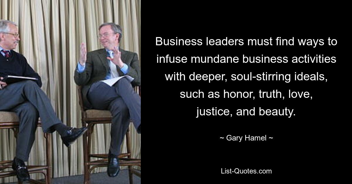 Business leaders must find ways to infuse mundane business activities with deeper, soul-stirring ideals, such as honor, truth, love, justice, and beauty. — © Gary Hamel