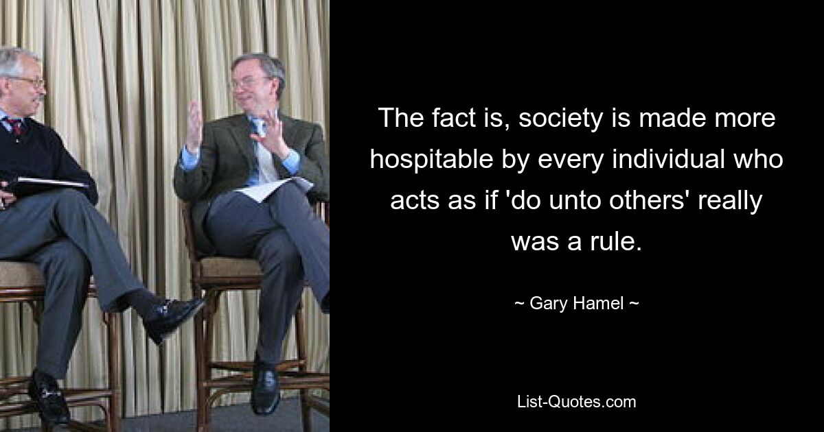 The fact is, society is made more hospitable by every individual who acts as if 'do unto others' really was a rule. — © Gary Hamel