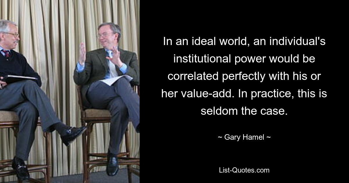 In an ideal world, an individual's institutional power would be correlated perfectly with his or her value-add. In practice, this is seldom the case. — © Gary Hamel