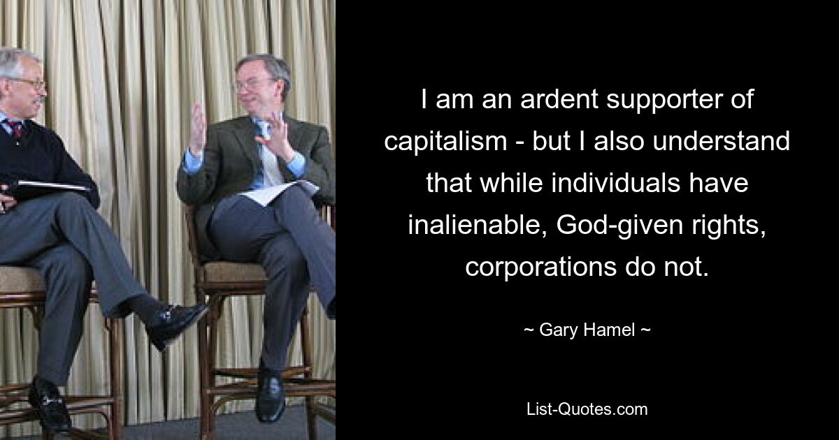 I am an ardent supporter of capitalism - but I also understand that while individuals have inalienable, God-given rights, corporations do not. — © Gary Hamel