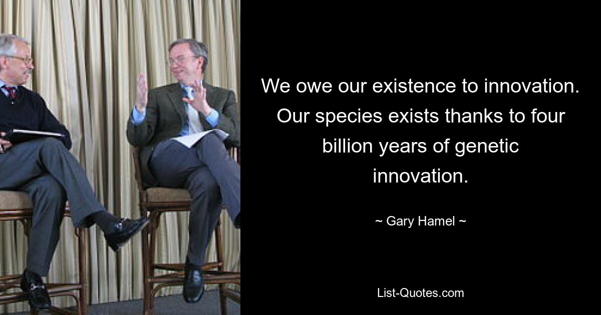 We owe our existence to innovation. Our species exists thanks to four billion years of genetic innovation. — © Gary Hamel