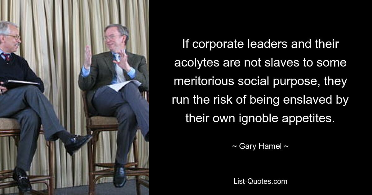 If corporate leaders and their acolytes are not slaves to some meritorious social purpose, they run the risk of being enslaved by their own ignoble appetites. — © Gary Hamel