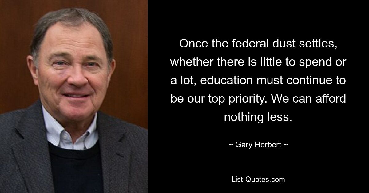 Once the federal dust settles, whether there is little to spend or a lot, education must continue to be our top priority. We can afford nothing less. — © Gary Herbert